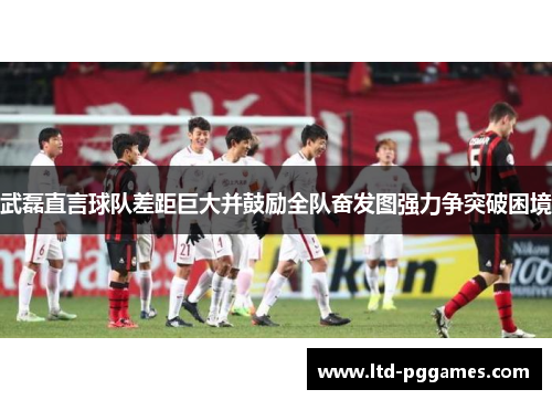 武磊直言球队差距巨大并鼓励全队奋发图强力争突破困境