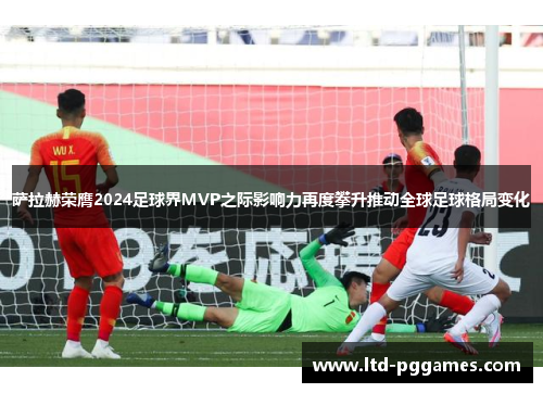 萨拉赫荣膺2024足球界MVP之际影响力再度攀升推动全球足球格局变化