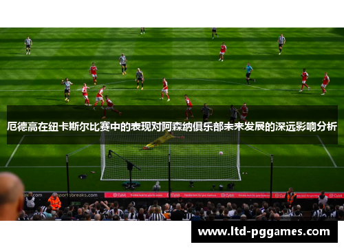 厄德高在纽卡斯尔比赛中的表现对阿森纳俱乐部未来发展的深远影响分析