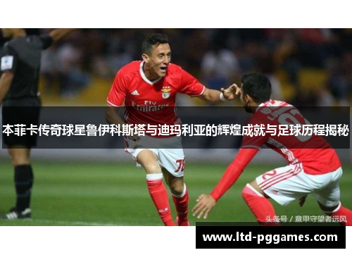 本菲卡传奇球星鲁伊科斯塔与迪玛利亚的辉煌成就与足球历程揭秘