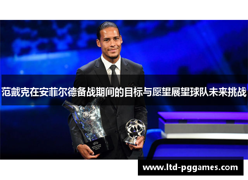 范戴克在安菲尔德备战期间的目标与愿望展望球队未来挑战