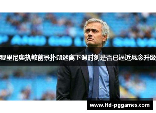 穆里尼奥执教前景扑朔迷离下课时刻是否已逼近悬念升级