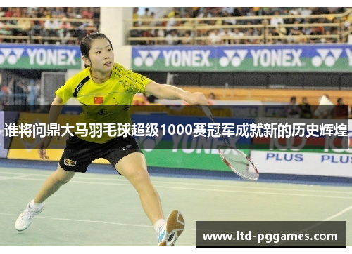 谁将问鼎大马羽毛球超级1000赛冠军成就新的历史辉煌 谁将问鼎大马羽毛球超级1000赛冠军成就新的历史辉煌