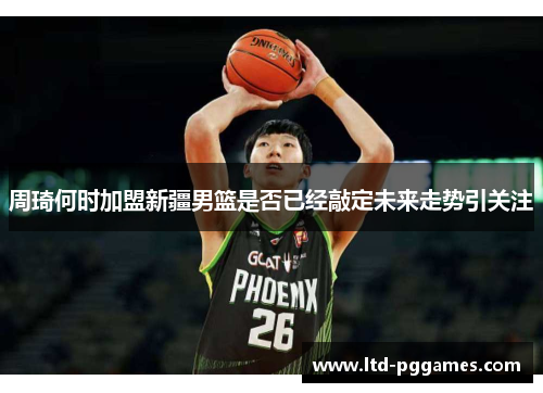 周琦何时加盟新疆男篮是否已经敲定未来走势引关注