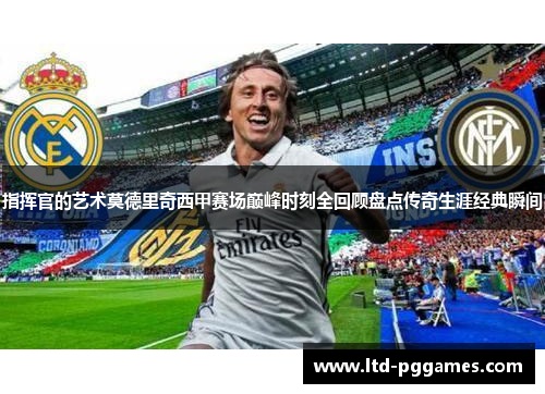 指挥官的艺术莫德里奇西甲赛场巅峰时刻全回顾盘点传奇生涯经典瞬间