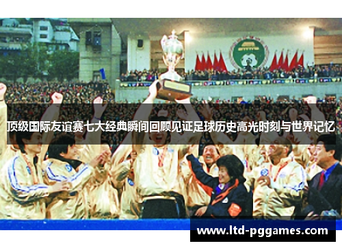顶级国际友谊赛七大经典瞬间回顾见证足球历史高光时刻与世界记忆