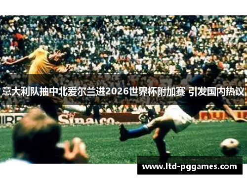 意大利队抽中北爱尔兰进2026世界杯附加赛 引发国内热议 意大利队抽中北爱尔兰进2026世界杯附加赛 引发国内热议